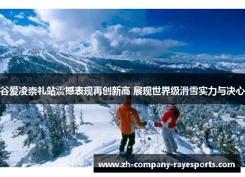 谷爱凌崇礼站震撼表现再创新高 展现世界级滑雪实力与决心