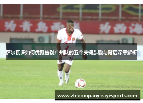 萨尔瓦多如何优雅告别广州队的五个关键步骤与背后深意解析