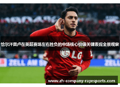 恰尔汗奥卢在英超赛场左右胜负的中场核心价值关键表现全景观察