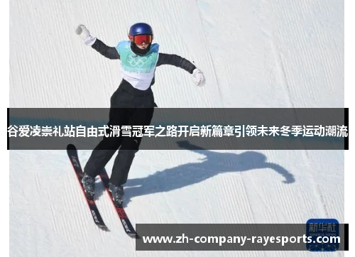 谷爱凌崇礼站自由式滑雪冠军之路开启新篇章引领未来冬季运动潮流