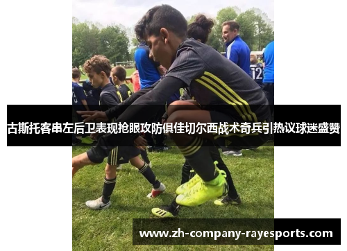 古斯托客串左后卫表现抢眼攻防俱佳切尔西战术奇兵引热议球迷盛赞