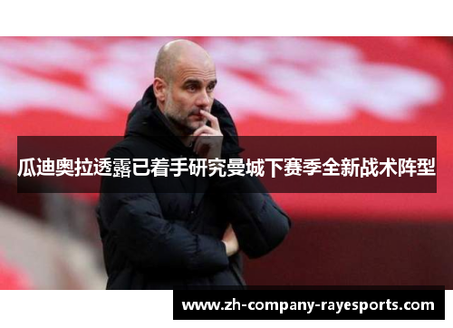 瓜迪奥拉透露已着手研究曼城下赛季全新战术阵型